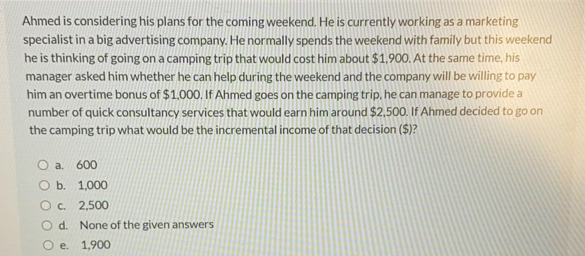 Ahmed is considering his plans for the coming weekend. He is currently working as a marketing
specialist in a big advertising company. He normally spends the weekend with family but this weekend
he is thinking of going on a camping trip that would cost him about $1,900. At the same time, his
manager asked him whether he can help during the weekend and the company will be willing to pay
him an overtime bonus of $1,000. If Ahmed goes on the camping trip, he can manage to provide a
number of quick consultancy services that would earn him around $2,500. If Ahmed decided to go on
the camping trip what would be the incremental income of that decision ($)?
O a.
600
O b. 1,000
O c. 2,500
O d. None
the given answers
e.
1,900
