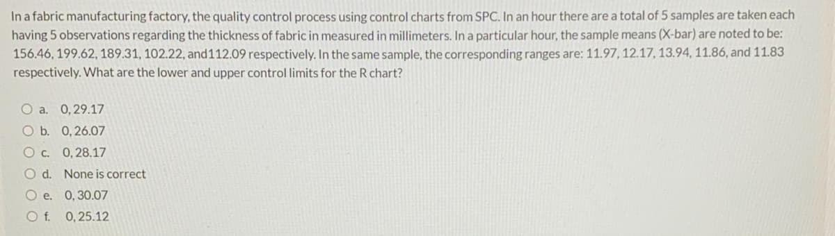 In a fabric manufacturing factory, the quality control process using control charts from SPC. In an hour there are a total of 5 samples are taken each
having 5 observations regarding the thickness of fabric in measured in millimeters. In a particular hour, the sample means (X-bar) are noted to be:
156.46, 199.62, 189.31, 102.22, and112.09 respectively. In the same sample, the corresponding ranges are: 11.97, 12.17, 13.94, 11.86, and 11.83
respectively. What are the lower and upper control limits for the R chart?
O a. 0,29.17
O b. 0,26.07
O c. 0,28.17
O d. None is correct
O e. 0,30.07
O f. 0,25.12
