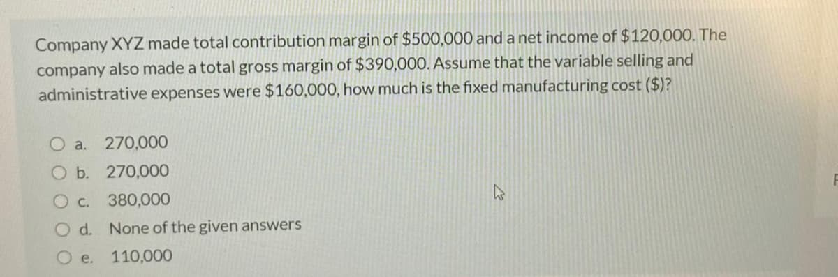 Company XYZ made total contribution margin of $500,000 and a net income of $120,000. The
company also made a total gross margin of $390,000. Assume that the variable selling and
administrative expenses were $160,000, how much is the fixed manufacturing cost ($)?
O a. 270,000
O b. 270,000
O c. 380,000
d. None of the given answers
e.
110,000
