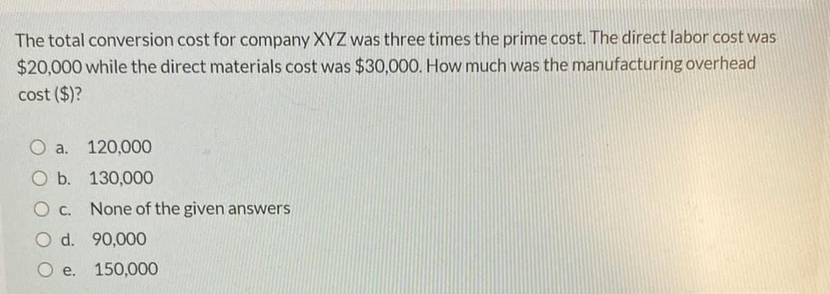 The total conversion cost for company XYZ was three times the prime cost. The direct labor cost was
$20,000 while the direct materials cost was $30,000. How much was the manufacturing overhead
cost ($)?
a.
120,000
b. 130,000
O c.
None of the given answers
O d. 90,000
O e. 150,000
