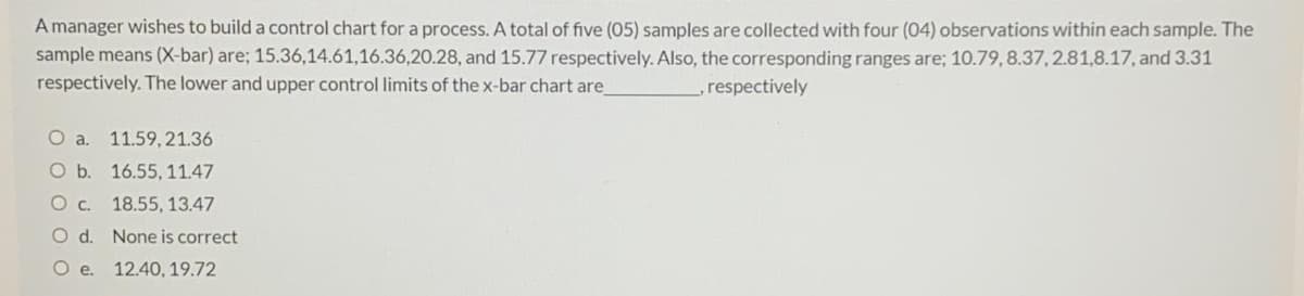 A manager wishes to build a control chart for a process. A total of five (05) samples are collected with four (04) observations within each sample. The
sample means (X-bar) are; 15.36,14.61,16.36,20.28, and 15.77 respectively. Also, the corresponding ranges are; 10.79, 8.37, 2.81,8.17, and 3.31
respectively. The lower and upper control limits of the x-bar chart are
,respectively
O a. 11.59, 21.36
O b. 16.55, 11.47
Oc. 18.55, 13.47
O d. None is correct
O .
12.40, 19.72
