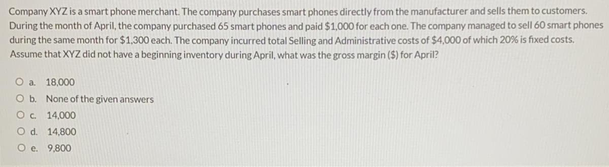 Company XYZ is a smart phone merchant. The company purchases smart phones directly from the manufacturer and sells them to customers.
During the month of April, the company purchased 65 smart phones and paid $1,000 for each one. The company managed to sell 60 smart phones
during the same month for $1,300each. The company incurred total Selling and Administrative costs of $4,000 of which 20% is fixed costs.
Assume that XYZ did not have a beginning inventory during April, what was the gross margin ($) for April?
O a.
18,000
O b. None of the given answers
O c. 14,00O
O d. 14,800
O e. 9,800
