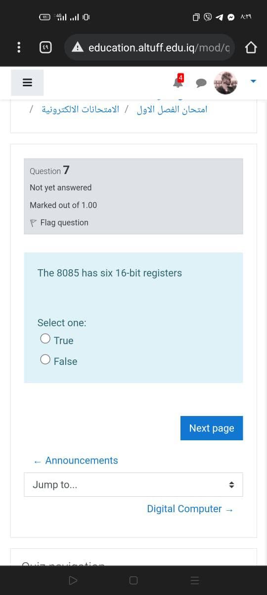 1 O A:19
education.altuff.edu.iq/mod/c 0
امتحان الفصل الأول / الامتحانات الالكترونية /
Question 7
Not yet answered
Marked out of 1.00
P Flag question
The 8085 has six 16-bit registers
Select one:
True
False
Next page
Announcements
Jump to...
Digital Computer -
II
