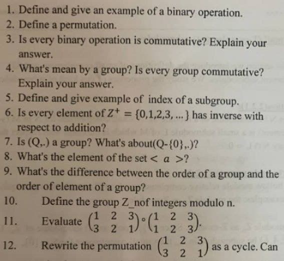 1. Define and give an example of a binary operation.
2. Define a permutation.
3. Is every binary operation is commutative? Explain your
answer.
4. What's mean by a group? Is every group commutative?
Explain your answer.
5. Define and give example of index of a subgroup.
6. Is every element of Z+ = {0,1,2,3, ...} has inverse with
respect to addition?
7. Is (Q,.) a group? What's about(Q-{0},.)?
8. What's the element of the set < a >?
9. What's the difference between the order of a group and the
order of element of a group?
Define the group Z_nof integers modulo n.
10.
1 2 3
3 2
1 2 3
2 3/
1 2 3
11.
Evaluate
12.
Rewrite the permutation
as a cycle. Can
