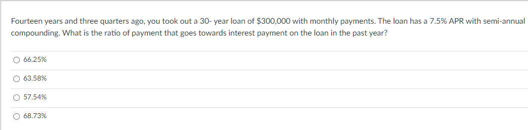 Fourteen years and three quarters ago, you took out a 30-year loan of $300,000 with monthly payments. The loan has a 7.5% APR with semi-annual
compounding. What is the ratio of payment that goes towards interest payment on the loan in the past year?
O 66.25%
O 63.58%
O 57.54%
O 68.73%