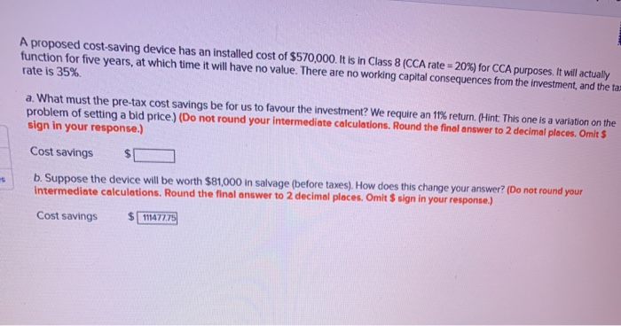 s
A proposed cost-saving device has an installed cost of $570,000. It is in Class 8 (CCA rate=20%) for CCA purposes. It will actually
function for five years, at which time it will have no value. There are no working capital consequences from the investment, and the tax
rate is 35%.
a. What must the pre-tax cost savings be for us to favour the investment? We require an 11% return. (Hint: This one is a variation on the
problem of setting a bid price) (Do not round your intermediate calculations. Round the final answer to 2 decimal places. Omit $
sign in your response.)
Cost savings
b. Suppose the device will be worth $81,000 in salvage (before taxes). How does this change your answer? (Do not round your
intermediate calculations. Round the final answer to 2 decimal places. Omit $ sign in your response.)
Cost savings
$111477.75