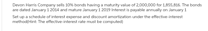 Devon Harris Company sells 10% bonds having a maturity value of 2,000,000 for 1,855,816. The bonds
are dated January 1 2014 and mature January 1 2019 Interest is payable annually on January 1
Set up a schedule of interest expense and discount amortization under the effective-interest
method(Hint: The effective-interest rate must be computed)