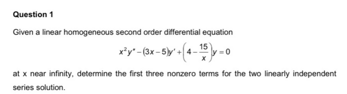 Question 1
Given a linear homogeneous second order differential equation
x²y"-(3x-5)y' +4- y=0
15
X
at x near infinity, determine the first three nonzero terms for the two linearly independent
series solution.