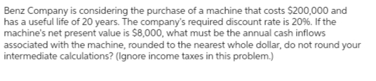 Benz Company is considering the purchase of a machine that costs $200,000 and
has a useful life of 20 years. The company's required discount rate is 20%. If the
machine's net present value is $8,000, what must be the annual cash inflows
associated with the machine, rounded to the nearest whole dollar, do not round your
intermediate calculations? (Ignore income taxes in this problem.)