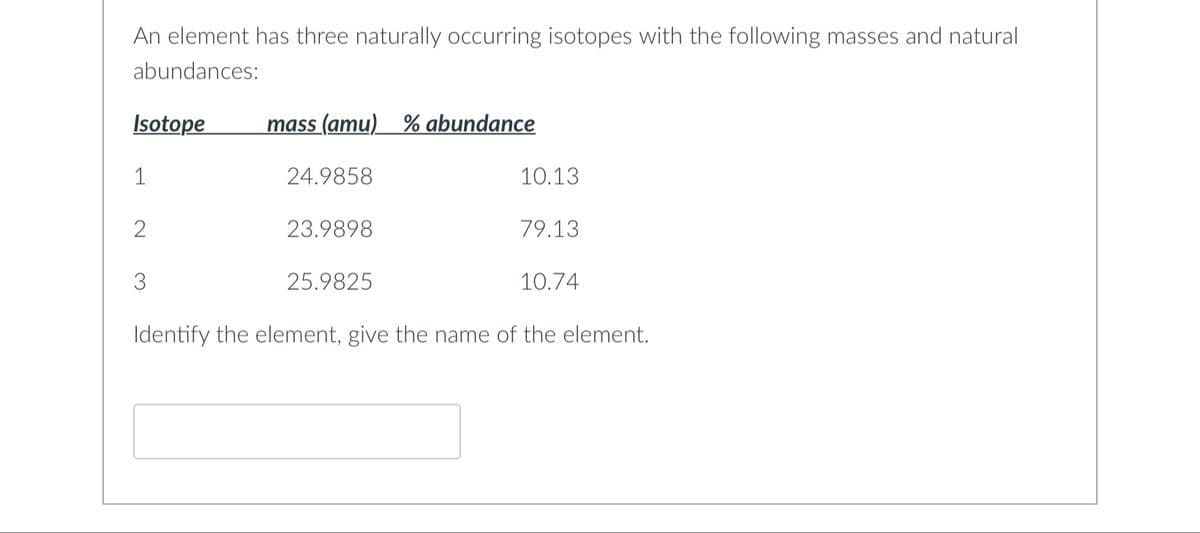 An element has three naturally occurring isotopes with the following masses and natural
abundances:
Isotope
1
2
3
mass (amu) % abundance
24.9858
23.9898
25.9825
10.13
79.13
10.74
Identify the element, give the name of the element.