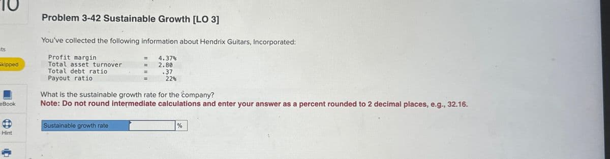 nts
Skipped
eBook
Hint
Problem 3-42 Sustainable Growth [LO 3]
You've collected the following information about Hendrix Guitars, Incorporated:
Profit margin
Total asset turnover
Total debt ratio
Payout ratio
=
=
=
Sustainable growth rate
4.37%
2.80
.37
22%
What is the sustainable growth rate for the company?
Note: Do not round intermediate calculations and enter your answer as a percent rounded to 2 decimal places, e.g., 32.16.
%