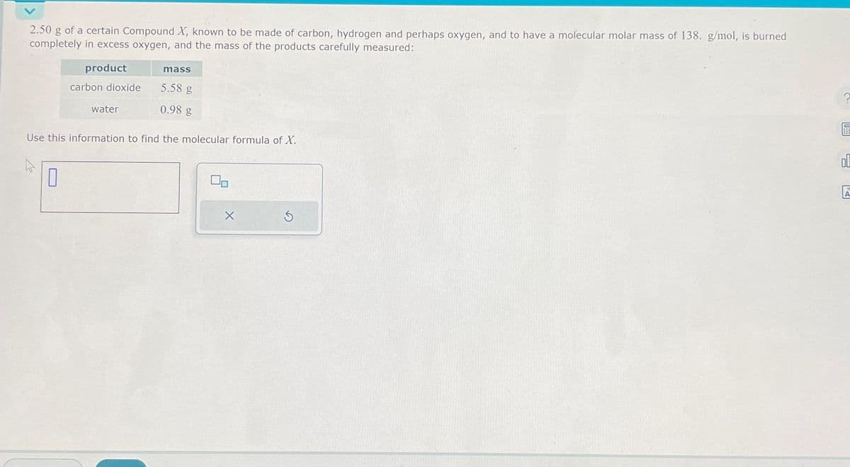 2.50 g of a certain Compound X, known to be made of carbon, hydrogen and perhaps oxygen, and to have a molecular molar mass of 138. g/mol, is burned
completely in excess oxygen, and the mass of the products carefully measured:
product
4
carbon dioxide
0
water
Use this information to find the molecular formula of X.
mass
5.58 g
0.98 g
S
A