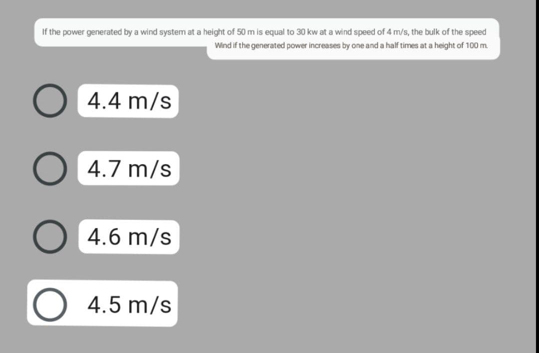 If the power generated by a wind system at a height of 50 m is equal to 30 kw at a wind speed of 4 m/s, the bulk of the speed
Wind if the generated power increases by one and a half times at a height of 100 m.
4.4 m/s
O 4.7 m/s
○ 4.6 m/s
O 4.5 m/s