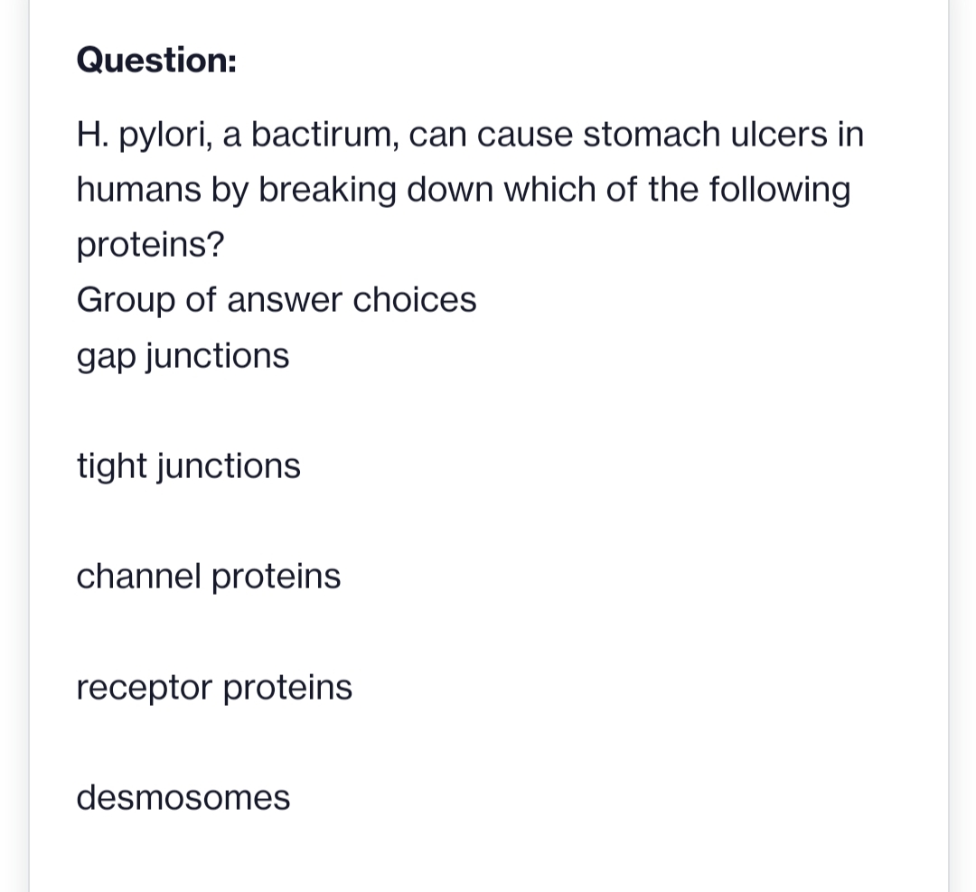 Question:
H. pylori, a bactirum, can cause stomach ulcers in
humans by breaking down which of the following
proteins?
Group of answer choices
gap junctions
tight junctions
channel proteins
receptor proteins
desmosomes