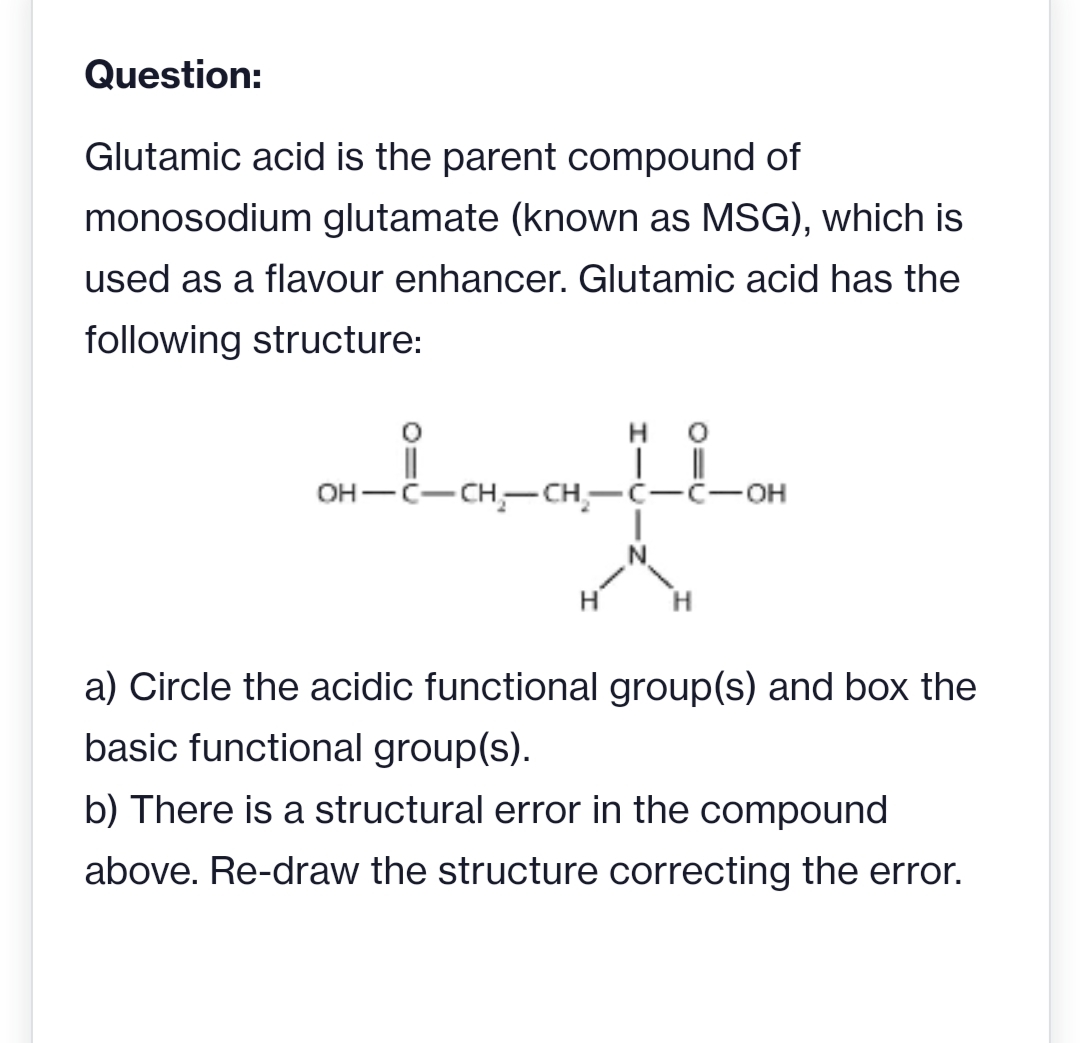 Question:
Glutamic acid is the parent compound of
monosodium glutamate (known as MSG), which is
used as a flavour enhancer. Glutamic acid has the
following structure:
он — с— сн,- сн—с—с-он
H
H.
a) Circle the acidic functional group(s) and box the
basic functional group(s).
b) There is a structural error in the compound
above. Re-draw the structure correcting the error.
