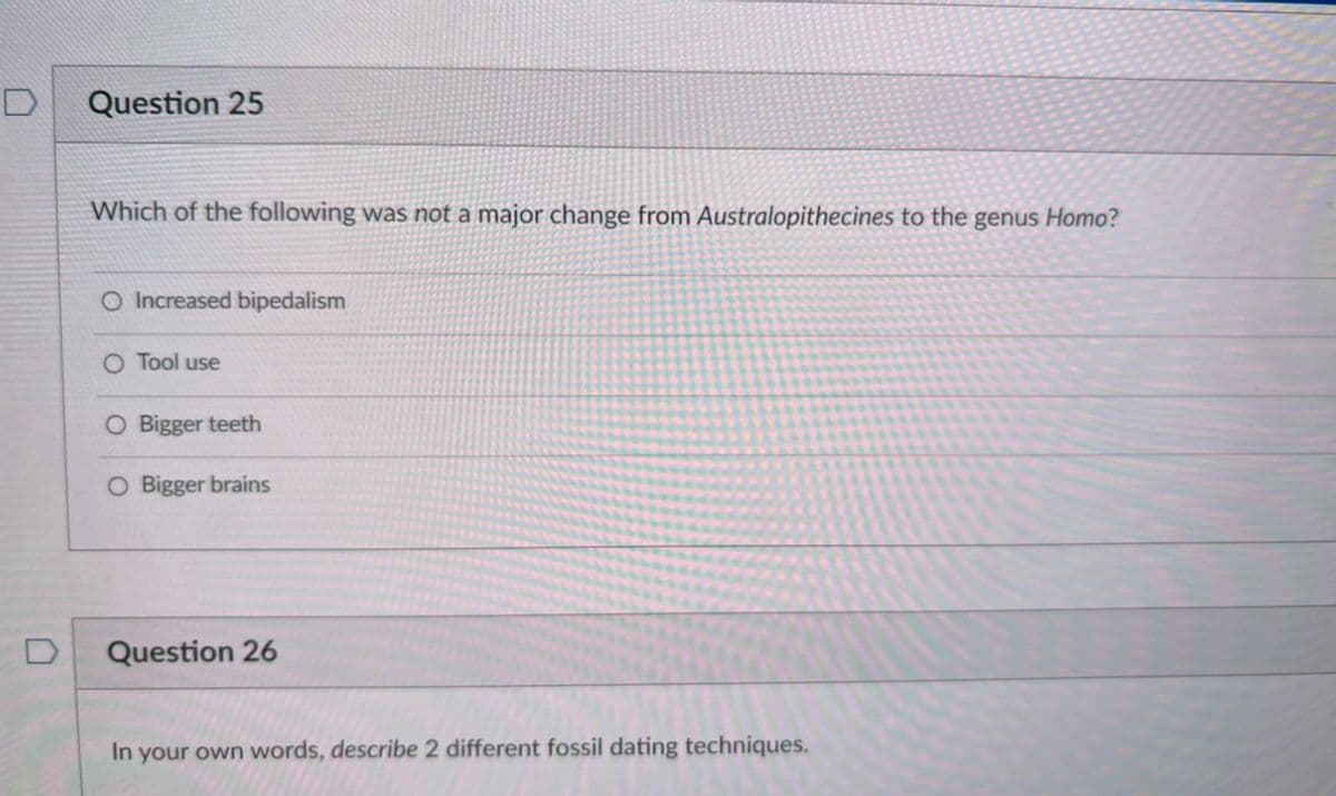 D
Question 25
Which of the following was not a major change from Australopithecines to the genus Homo?
O Increased bipedalism
O Tool use
O Bigger teeth
O Bigger brains
Question 26
In your own words, describe 2 different fossil dating techniques.