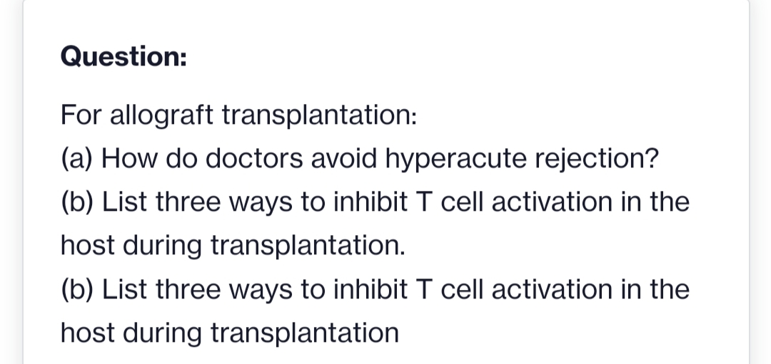 Question:
For allograft transplantation:
(a) How do doctors avoid hyperacute rejection?
(b) List three ways to inhibit T cell activation in the
host during transplantation.
(b) List three ways to inhibit T cell activation in the
host during transplantation

