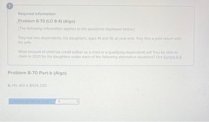 Required information
Problem 8-70 (LO 8-4) (Algo)
[The following information applies to the questions displayed below.]
Trey has two dependents, his daughters, ages 14 and 18, at year-end. Trey files a joint return with
his wife.
What amount of child tax credit (either as a child or a qualifying dependent) will Trey be able to
claim in 2021 for his daughters under each of the following alternative situations? Use Exhibit 8-8.
Problem 8-70 Part-b (Algo)
b. His AGI is $426,200,
Amount of child tax credil
S