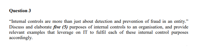 Question 3
"Internal controls are more than just about detection and prevention of fraud in an entity."
Discuss and elaborate five (5) purposes of internal controls to an organisation, and provide
relevant examples that leverage on IT to fulfil each of these internal control purposes
accordingly.