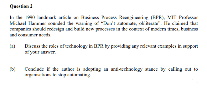 Question 2
In the 1990 landmark article on Business Process Reengineering (BPR), MIT Professor
Michael Hammer sounded the warning of "Don't automate, obliterate". He claimed that
companies should redesign and build new processes in the context of modern times, business
and consumer needs.
(a)
(b)
Discuss the roles of technology in BPR by providing any relevant examples in support
of your answer.
Conclude if the author is adopting an anti-technology stance by calling out to
organisations to stop automating.