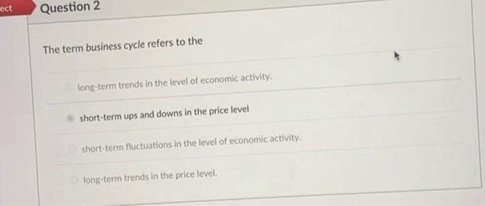 ect
Question 2
The term business cycle refers to the
long-term trends in the level of economic activity.
short-term ups and downs in the price level
short-term fluctuations in the level of economic activity.
long-term trends in the price level.