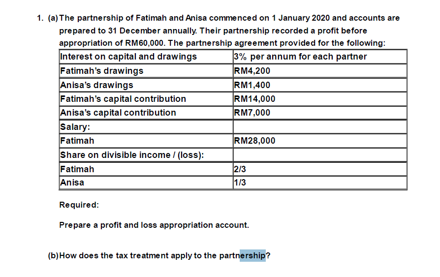 1. (a) The partnership of Fatimah and Anisa commenced on 1 January 2020 and accounts are
prepared to 31 December annually. Their partnership recorded a profit before
appropriation of RM60,000. The partnership agreement provided for the following:
Interest on capital and drawings
3% per annum for each partner
Fatimah's drawings
RM4,200
Anisa's drawings
RM1,400
Fatimah's capital contribution
RM14,000
Anisa's capital contribution
RM7,000
Salary:
Fatimah
Share on divisible income / (loss):
Fatimah
Anisa
RM28,000
2/3
1/3
Required:
Prepare a profit and loss appropriation account.
(b) How does the tax treatment apply to the partnership?