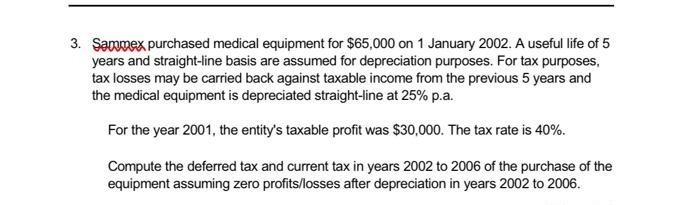 3. Sammex purchased medical equipment for $65,000 on 1 January 2002. A useful life of 5
years and straight-line basis are assumed for depreciation purposes. For tax purposes,
tax losses may be carried back against taxable income from the previous 5 years and
the medical equipment is depreciated straight-line at 25% p.a.
For the year 2001, the entity's taxable profit was $30,000. The tax rate is 40%.
Compute the deferred tax and current tax in years 2002 to 2006 of the purchase of the
equipment assuming zero profits/losses after depreciation in years 2002 to 2006.