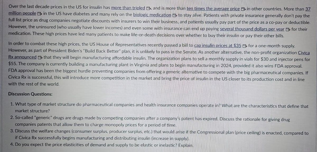 Over the last decade prices in the US for insulin has more than tripled E, and is more than ten times the average price in other countries. More than 37
million people in the US have diabetes and many rely on the biologic medication to stay alive. Patients with private insurance generally don't pay the
full list price as drug companies negotiate discounts with insurers to win their business, and patients usually pay part of the price as a co-pay or deductible.
However, the uninsured (who usually have lower incomes) and even some with insurance can end up paying several thousand dollars per year for their
medication. These high prices have led many patients to make life-or-death decisions over whether to buy their insulin or pay their other bills.
In order to combat these high prices, the US House of Representatives recently passed a bill to cap insulin prices at $35 for a one-month supply.
However, as part of President Biden's "Build Back Better" plan, it is unlikely to pass in the Senate. As another alternative, the non-profit organization Civica
Rx announced that they will begin manufacturing affordable insulin. The organization plans to sell a monthly supply in vials for $30 and injector pens for
$55. The company is currently building a manufacturing plant in Virginia and plans to begin manufacturing in 2024, provided it also wins FDA approval.
FDA approval has been the biggest hurdle preventing companies from offering a generic alternative to compete with the big pharmaceutical companies. If
Civica Rx is successful, this will introduce more competition in the market and bring the price of insulin in the US closer to its production cost and in line
with the rest of the world.
Discussion Questions:
1. What type of market structure do pharmaceutical companies and health insurance companies operate in? What are the characteristics that define that
market structure?
2. So-called "generic" drugs are drugs made by competing companies after a company's patent has expired. Discuss the rationale for giving drug
companies patents that allow them to charge monopoly prices for a period of time.
3. Discuss the welfare changes (consumer surplus, producer surplus, etc.) that would arise if the Congressional plan (price ceiling) is enacted, compared to
if Civica Rx successfully begins manufacturing and distributing insulin (increase in supply).
4. Do you expect the price elasticities of demand and supply to be elastic or inelastic? Explain.