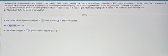 An integrated, combined cycle power plant produces 285 MW of electricity by gasifying coal. The capital investment for the plant is $530 million, spread evenly over two years. The operating life of
the plant is expected to be 18 years. Additionally, the plant will operate at full capacity 76% of the time (downtime is 24% of any given year). The MARR is 7% per year.
a. If this plant will make a profit of two cents per kilowatt-hour of electricity sold to the power grid, what is the simple payback period of the plant? Is it a low-risk venture?
b. What is the IRR for the plant? Is it profitable?
a. The simple payback period of the plant is 14 years. (Round up to one decimal place.)
It's a high-risk venture.
b. The IRR for the plant is %. (Round to one decimal place.)
CHE