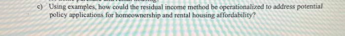 c) Using examples, how could the residual income method be operationalized to address potential
policy applications for homeownership and rental housing affordability?