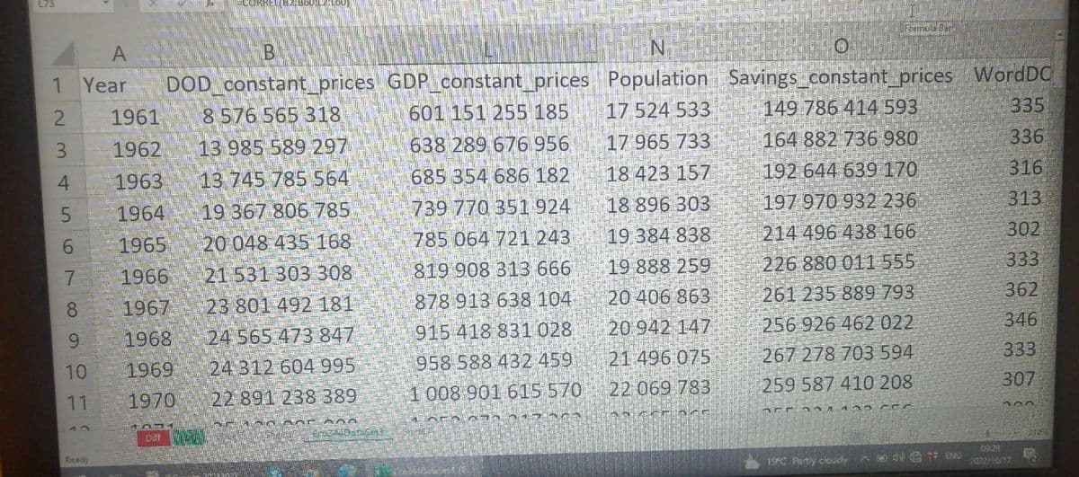 L73
1
2
3
4
5
A
Year
6
7
8
9
10
11
SELE
Ready
THE
E
1961
1962
1963
1964
1965
1966
1967
1968
1969
1970
L
784
B--
DOD_constant_prices
8 576 565 318
13 985 589 297
13 745 785 564
19 367 806 785
20 048 435 168
21 531 303 308
23 801 492 181
24 565 473 847
24 312 604 995
22 891 238 389
AND NOT 08
Ec6342DataGets
=CORREL(B2:8601L2:160)
Diff Mose
GDP_constant_prices
601 151 255 185
638 289 676 956
685 354 686 182
739 770 351 924
785 064 721 243
819 908 313 666
878 913 638 104
915 418 831 028
958 588 432 459
1 008 901 615 570
1652070 317
N
Population
17 524 533
17 965 733
18 423 157
18 896 303
19 384 838
19 888 259
20 406 863
20 942 147
21 496 075
22 069 783
bocor OCE
Savings_constant_prices WordDC
335
Formula Bar
149 786 414 593
164 882 736 980
192 644 639 170
197 970 932 236
214 496 438 166
226 880 011 555
261 235 889 793
256 926 462 022
267 278 703 594
259 587 410 208
110
234 135
CEC
19°C Partly cloudy4 ENG
336
316
313
302
333
362
346
333
307
300
09:28
2022/10/17
2105