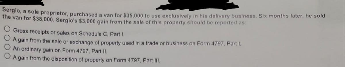 Sergio, a sole proprietor, purchased a van for $35,000 to use exclusively in his delivery business. Six months later, he sold
the van for $38,000. Sergio's $3,000 gain from the sale of this property should be reported as:
O Gross receipts or sales on Schedule C, Part I.
A gain from the sale or exchange of property used in a trade or business on Form 4797, Part I.
An ordinary gain on Form 4797, Part II.
O A gain from the disposition of property on Form 4797, Part III.