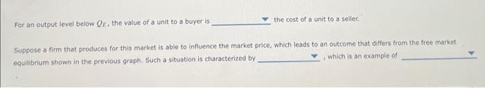 For an output level below QE, the value of a unit to a buyer is
the cost of a unit to a seller.
Suppose a firm that produces for this market is able to influence the market price, which leads to an outcome that differs from the free market
which is an example of
equilibrium shown in the previous graph, Such a situation is characterized by