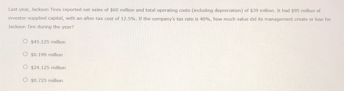 Last year, Jackson Tires reported net sales of $60 million and total operating costs (including depreciation) of $39 million. It had $95 million of
investor-supplied capital, with an after-tax cost of 12.5%. If the company's tax rate is 40%, how much value did its management create or lose for
Jackson Tire during the year?
O $45.125 million
O $0.199 million
O $24.125 million
O $0.725 million