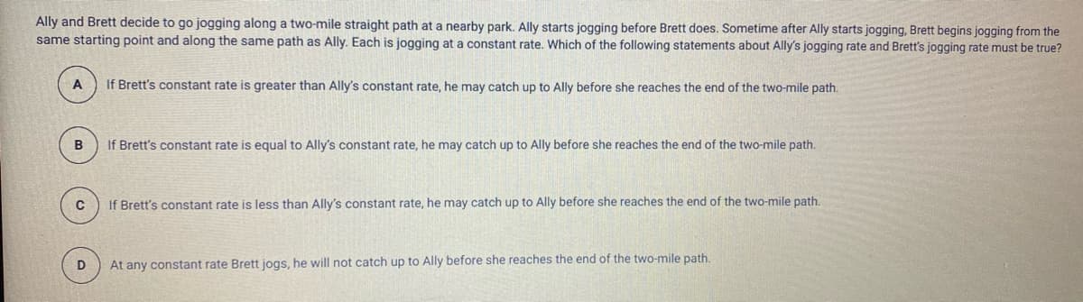 Ally and Brett decide to go jogging along a two-mile straight path at a nearby park. Ally starts jogging before Brett does. Sometime after Ally starts jogging, Brett begins jogging from the
same starting point and along the same path as Ally. Each is jogging at a constant rate. Which of the following statements about Ally's jogging rate and Brett's jogging rate must be true?
A
If Brett's constant rate is greater than Ally's constant rate, he may catch up to Ally before she reaches the end of the two-mile path.
If Brett's constant rate is equal to Ally's constant rate, he may catch up to Ally before she reaches the end of the two-mile path.
If Brett's constant rate is less than Ally's constant rate, he may catch up to Ally before she reaches the end of the two-mile path.
D
At any constant rate Brett jogs, he will not catch up to Ally before she reaches the end of the two-mile path.
