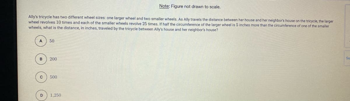 Note: Figure not drawn to scale.
Ally's tricycle has two different wheel sizes: one larger wheel and two smaller wheels. As Ally travels the distance between her house and her neighbor's house on the tricycle, the larger
wheel revolves 10 times and each of the smaller wheels revolve 25 times, If half the circumference of the larger wheel is 5 inches more than the circumference of one of the smaller
wheels, what is the distance, in inches, traveled by the tricycle between Ally's house and her neighbor's house?
A
50
B
200
Su
500
D
1,250
