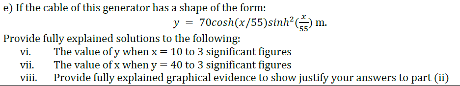 e) If the cable of this generator has a shape of the form:
y = 70cosh(x/55)sinh? m.
55
Provide fully explained solutions to the following:
vi.
The value of y when x = 10 to 3 significant figures
The value of x when y = 40 to 3 significant figures
Provide fully explained graphical evidence to show justify your answers to part (ii)
vii.
viii.
