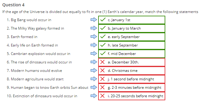 Question 4
If the age of the Universe is divided out equally to fit in one (1) Earth's calendar year, match the following statements
1. Big Bang would occur in
c. January 1st
2. The Milky Way galaxy formed in
b. January to March
3. Earth formed in
e. early September
4. Early life on Earth formed in
h. late September
5. Cambrian explosion would occur in
f. mid December
6. The rise of dinosaurs would occur in
X a. December 30th.
7. Modern humans would evolve
X d. Christmas time
8. Modern agriculture would start
>X j. 1 second before midnight
9. Human began to know Earth orbits Sun about
X g. 2-3 minutes before midnigtht
10. Extinction of dinosaurs would occur in
DX i. 20-25 seconds before midnight
