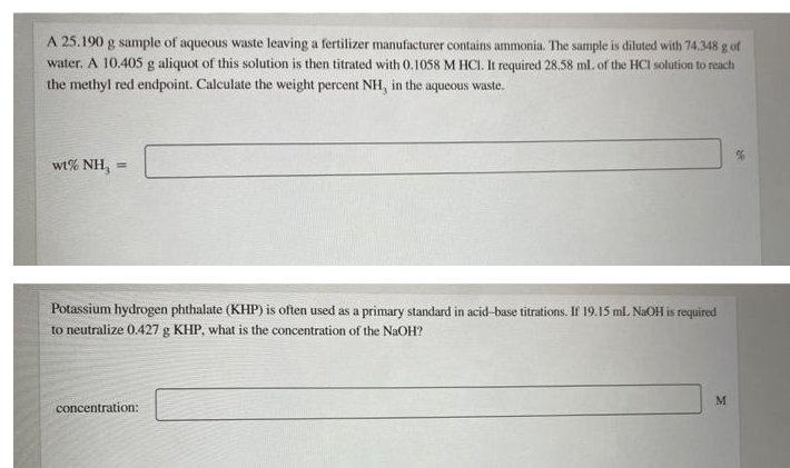 A 25.190 g sample of aqueous waste leaving a fertilizer manufacturer contains ammonia. The sample is diluted with 74.348 g of
water. A 10.405 g aliquot of this solution is then titrated with 0.1058 M HCI. It required 28.58 ml. of the HCI solution to reach
the methyl red endpoint. Calculate the weight percent NH, in the aqueous waste.
wt% NH,
%3D
Potassium hydrogen phthalate (KHP) is often used as a primary standard in acid-base titrations. If 19.15 ml.L NAOH is required
to neutralize 0.427 g KHP, what is the concentration of the NaOH?
M
concentration:
