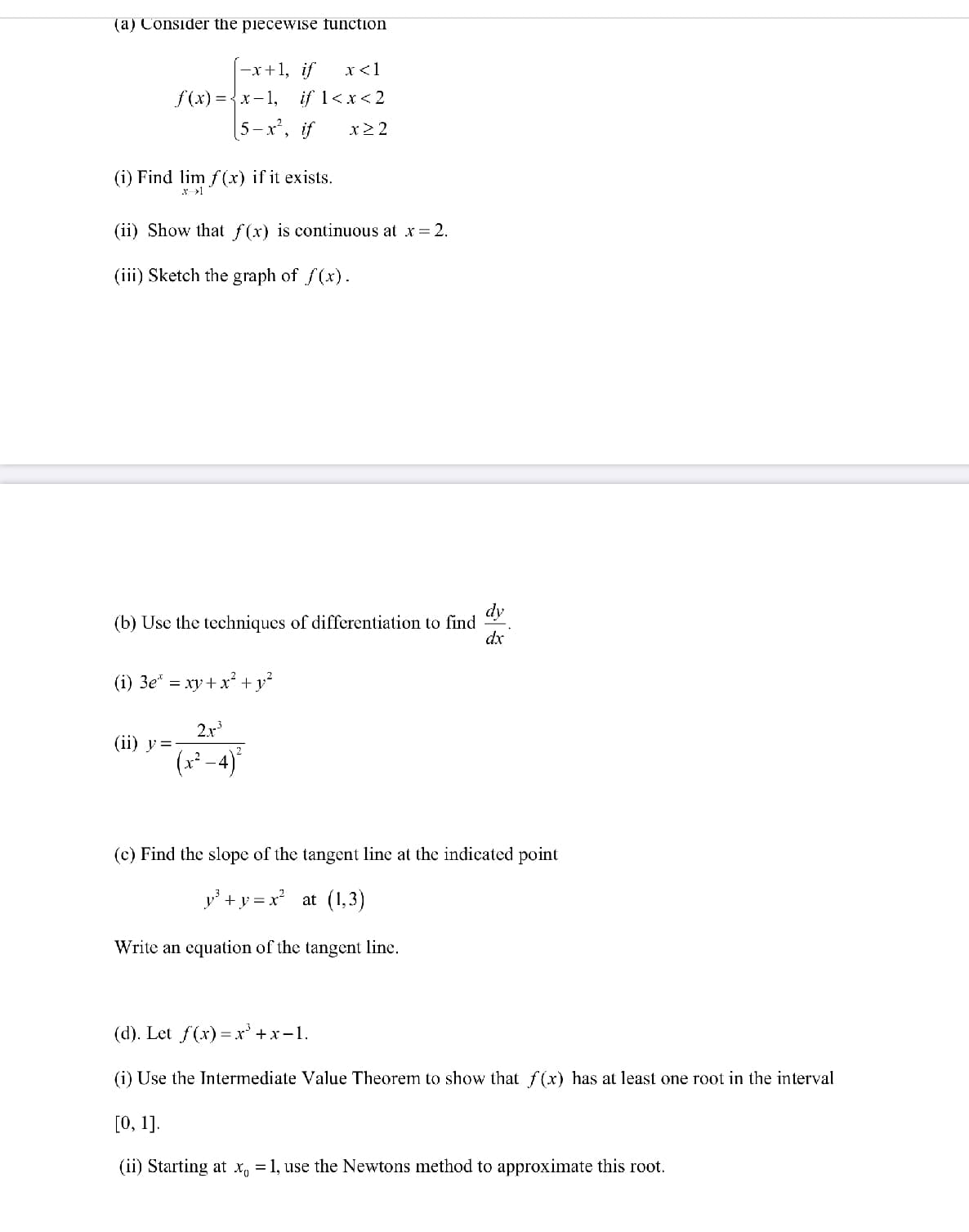 (a) Consider the piecewise function
-x+1, if
x<1
f(x) ={x-1,
if 1<x< 2
[5-x², if
x> 2
(i) Find lim f(x) if it exists.
* >1
(ii) Show that f(x) is continuous at x= 2.
(iii) Sketch the graph of f(x).
dy
(b) Use the techniques of differentiation to find
dx
(i) 3e* = xy+ x² + y²
2x
(ii) у%3D
(* 4)°
(c) Find the slope of the tangent line at the indicated point
y' +y = x at (1,3)
Write an equation of the tangent line.
(d). Let f(x) %— х* +х-1.
(i) Use the Intermediate Value Theorem to show that f (x) has at least one root in the interval
[О, 1].
(ii) Starting at x, = 1, use the Newtons method to approximate this root.
