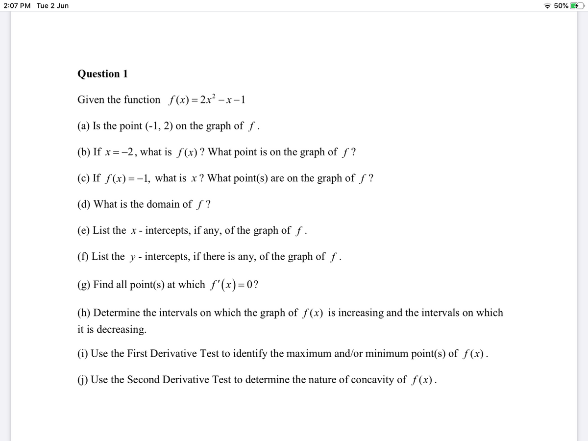 2:07 PM Tue 2 Jun
* 50%
Question 1
Given the function f(x) = 2x² –-x-1
(a) Is the point (-1, 2) on the graph of f .
(b) If x =-2, what is f(x)? What point is on the graph of f ?
(c) If f(x)=-1, what is x ? What point(s) are on the graph of f ?
(d) What is the domain of f ?
(e) List the x - intercepts, if any, of the graph of f.
(f) List the y - intercepts, if there is any, of the graph of f.
(g) Find all point(s) at which f'(x)=0?
(h) Determine the intervals on which the graph of f(x) is increasing and the intervals on which
it is decreasing.
(i) Use the First Derivative Test to identify the maximum and/or minimum point(s) of f(x).
(j) Use the Second Derivative Test to determine the nature of concavity of f(x).
