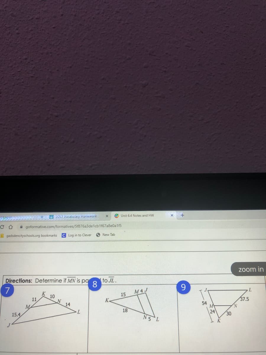 B U2L1 Vocabulary Homework
O Unit 6.4 Notes and HW
+
A goformative.com/formatives/5f876a3de1cb1f67a8e0a1f5
gadsdencityschools.org bookmarks
C Log in to Clever
O New Tab
Zoom in
Directions: Determine if MN is pa
to JL.
8
7
M4J
10
15
11
K.
37.5
MA
14
54
N.
18
15.4
24
N5 L
30
