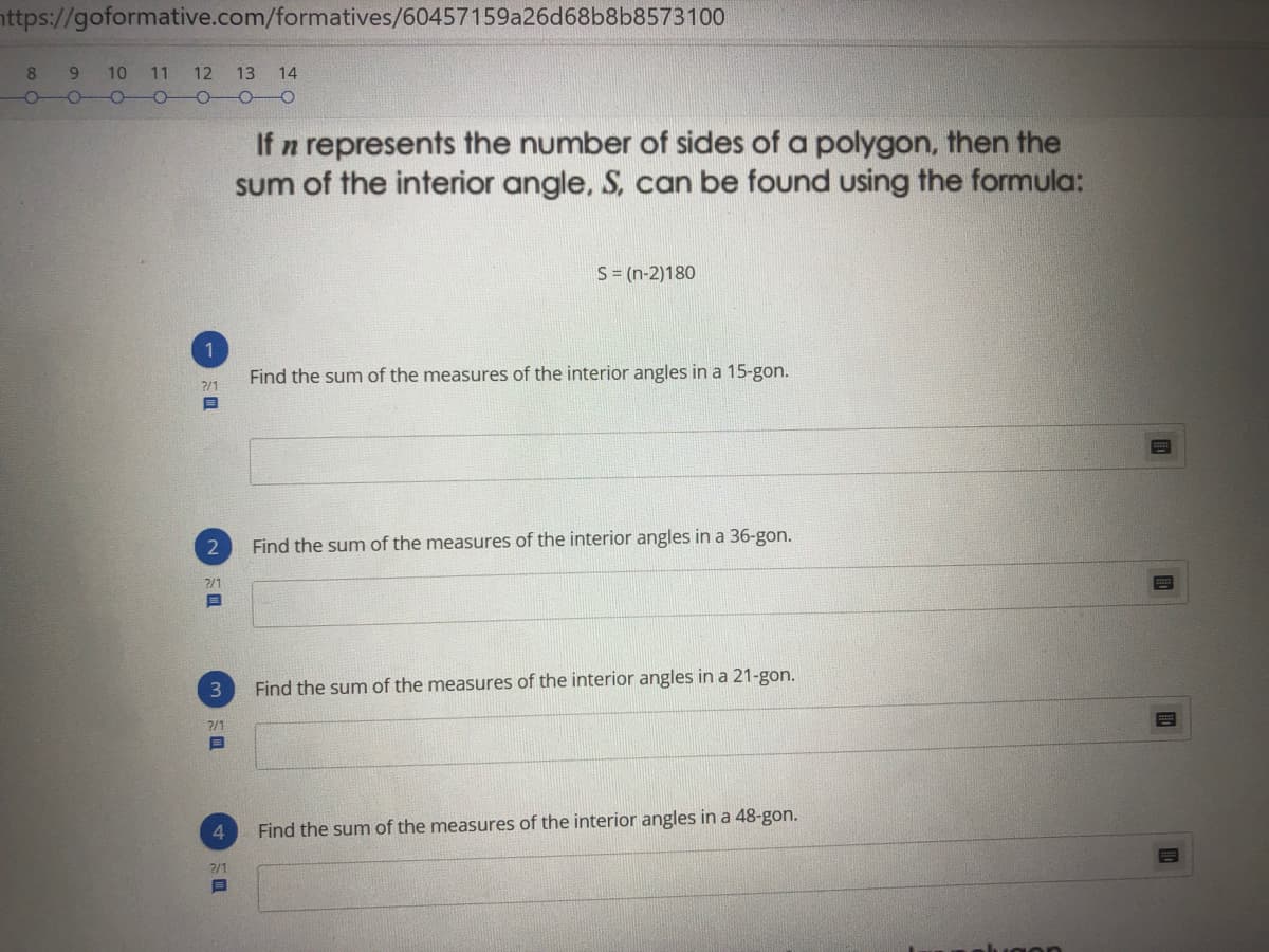 nttps://goformative.com/formatives/60457159a26d68b8b8573100
8.
9 10 11 12 13 14
-
If n represents the number of sides of a polygon, then the
sum of the interior angle, S, can be found using the formula:
S = (n-2)180
1
Find the sum of the measures of the interior angles in a 15-gon.
?/1
Find the sum of the measures of the interior angles in a 36-gon.
2/1
Find the sum of the measures of the interior angles in a 21-gon.
?/1
4
Find the sum of the measures of the interior angles in a 48-gon.
2/1
