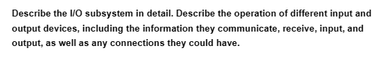 Describe the I/O subsystem in detail. Describe the operation of different input and
output devices, including the information they communicate, receive, input, and
output, as well as any connections they could have.