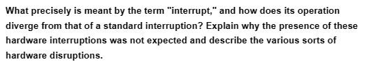 What precisely is meant by the term "interrupt," and how does its operation
diverge from that of a standard interruption? Explain why the presence of these
hardware interruptions was not expected and describe the various sorts of
hardware disruptions.