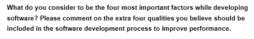 What do you consider to be the four most important factors while developing
software? Please comment on the extra four qualities you believe should be
included in the software development process to improve performance.