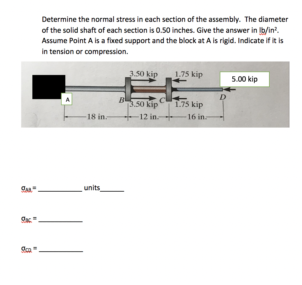 Determine the normal stress in each section of the assembly. The diameter
of the solid shaft of each section is 0.50 inches. Give the answer in Ib/in?.
Assume Point A is a fixed support and the block at A is rigid. Indicate if it is
in tension or compression.
3.50 kip
1.75 kip
5.00 kip
B
3.50 kip
A
1.75 kip
18 in.
12 in.-
16 in:
CAR =
units
%3D
II
