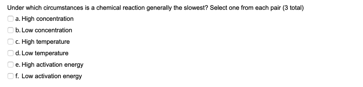 Under which circumstances is a chemical reaction generally the slowest? Select one from each pair (3 total)
a. High concentration
b. Low concentration
Oc. High temperature
O d. Low temperature
O e. High activation energy
O f. Low activation energy
