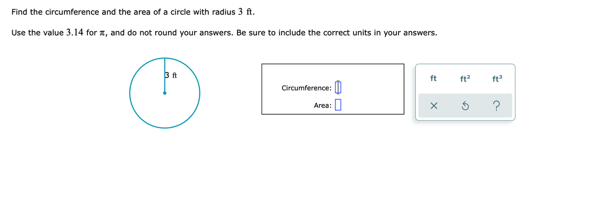 Find the circumference and the area of a circle with radius 3 ft.
Use the value 3.14 for t, and do not round your answers. Be sure to include the correct units in your answers.
3 ft
ft
ft2
ft3
Circumference:
?
Area:

