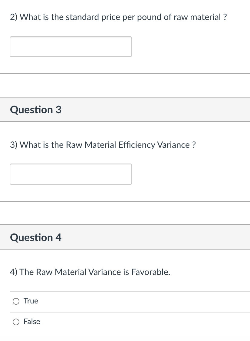 2) What is the standard price per pound of raw material ?
Question 3
3) What is the Raw Material Efficiency Variance ?
Question 4
4) The Raw Material Variance is Favorable.
True
False
